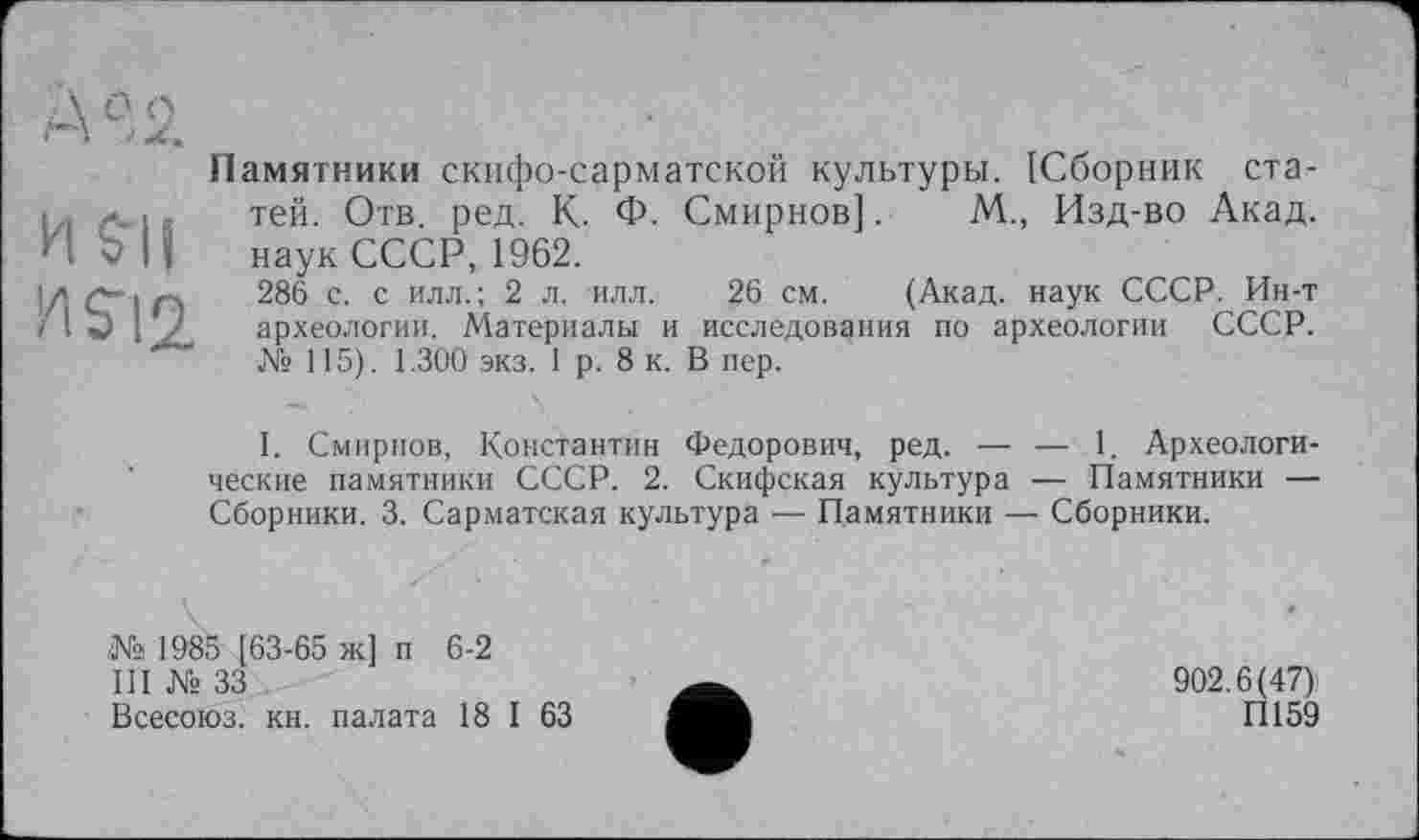 ﻿А0,2
И SU W
Памятники скифо-сарматской культуры. [Сборник статей. Отв. ред. К. Ф. Смирнов]. М„ Изд-во Акад, наук СССР, 1962.
286 с. с илл.; 2 л. илл. 26 см. (Акад, наук СССР. Ин-т археологии. Материалы и исследования по археологии СССР. № 115). 1.300 экз. 1 р. 8 к. В пер.
I. Смирнов, Константин Федорович, ред. — — 1. Археологические памятники СССР. 2. Скифская культура — Памятники — Сборники. 3. Сарматская культура — Памятники — Сборники.
№ 1985 [63-65 ж] п 6-2
III № 33
Всесоюз. кн. палата 18 I 63
902.6(47)
П159